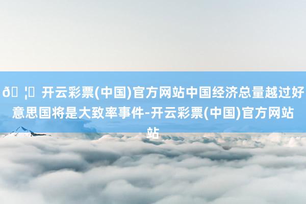 🦄开云彩票(中国)官方网站中国经济总量越过好意思国将是大致率事件-开云彩票(中国)官方网站