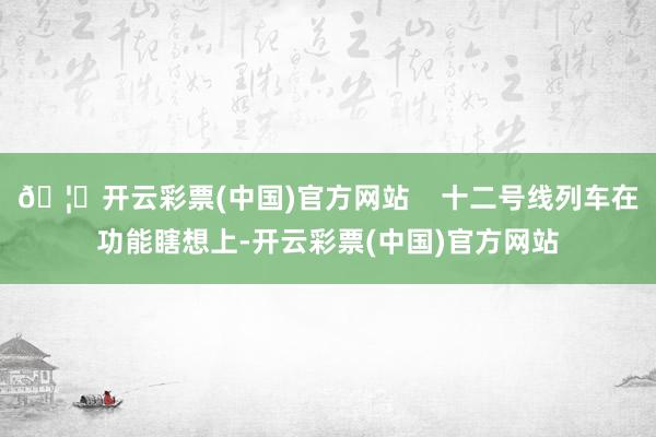 🦄开云彩票(中国)官方网站    十二号线列车在功能瞎想上-开云彩票(中国)官方网站