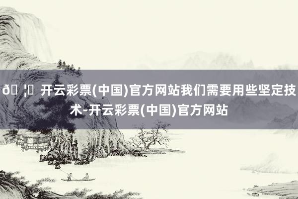 🦄开云彩票(中国)官方网站我们需要用些坚定技术-开云彩票(中国)官方网站