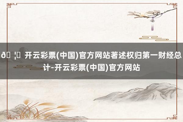 🦄开云彩票(中国)官方网站著述权归第一财经总计-开云彩票(中国)官方网站