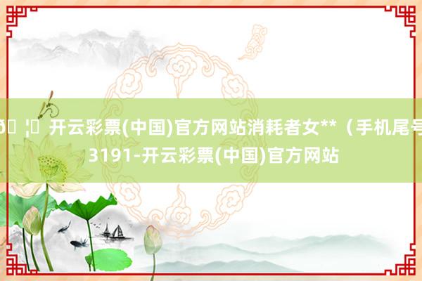 🦄开云彩票(中国)官方网站消耗者女**（手机尾号 3191-开云彩票(中国)官方网站