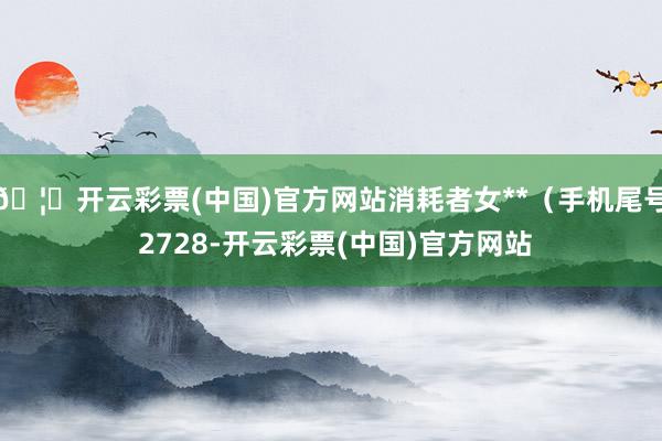 🦄开云彩票(中国)官方网站消耗者女**（手机尾号 2728-开云彩票(中国)官方网站