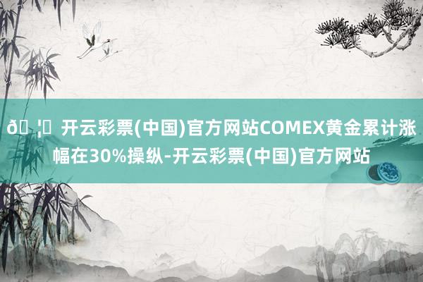 🦄开云彩票(中国)官方网站COMEX黄金累计涨幅在30%操纵-开云彩票(中国)官方网站