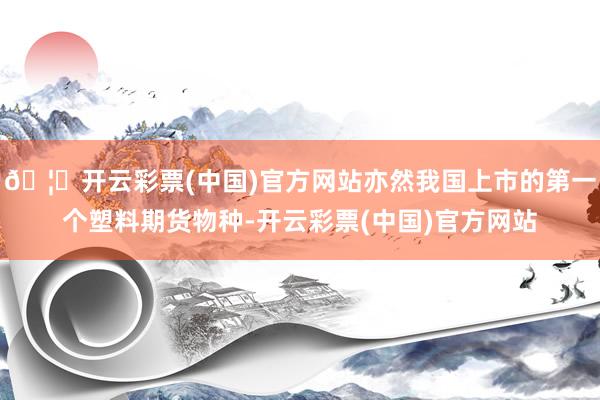 🦄开云彩票(中国)官方网站亦然我国上市的第一个塑料期货物种-开云彩票(中国)官方网站