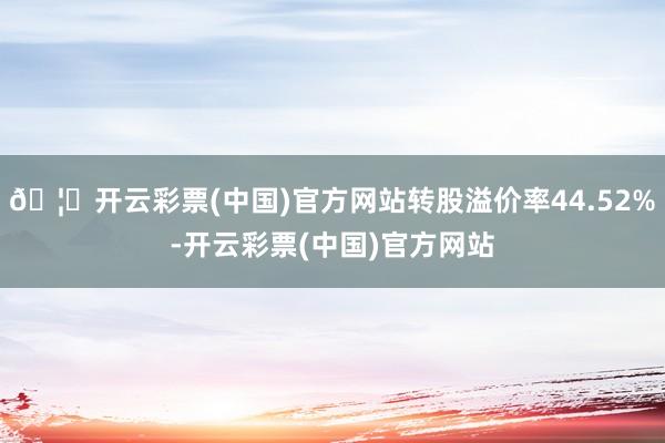 🦄开云彩票(中国)官方网站转股溢价率44.52%-开云彩票(中国)官方网站