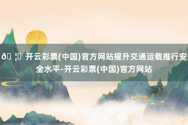 🦄开云彩票(中国)官方网站擢升交通运载推行安全水平-开云彩票(中国)官方网站