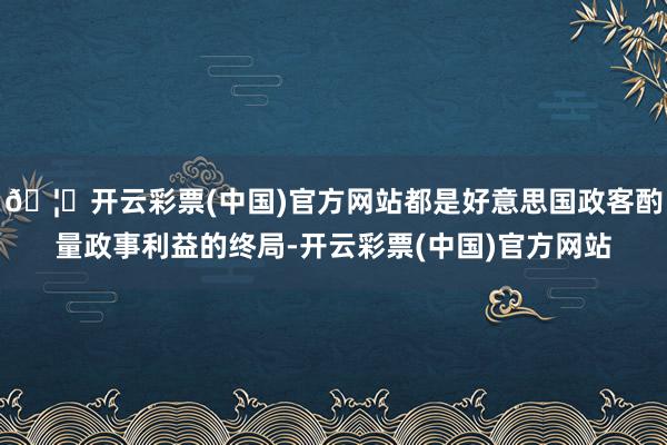 🦄开云彩票(中国)官方网站都是好意思国政客酌量政事利益的终局-开云彩票(中国)官方网站
