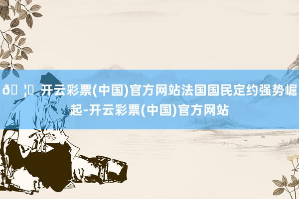 🦄开云彩票(中国)官方网站法国国民定约强势崛起-开云彩票(中国)官方网站