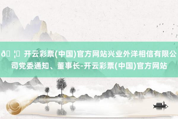 🦄开云彩票(中国)官方网站兴业外洋相信有限公司党委通知、董事长-开云彩票(中国)官方网站
