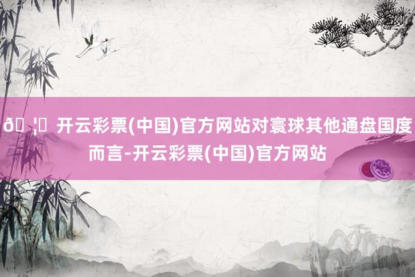 🦄开云彩票(中国)官方网站对寰球其他通盘国度而言-开云彩票(中国)官方网站