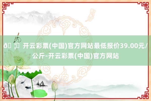 🦄开云彩票(中国)官方网站最低报价39.00元/公斤-开云彩票(中国)官方网站