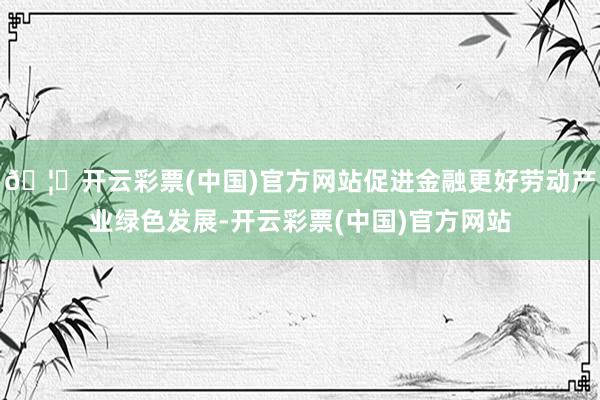 🦄开云彩票(中国)官方网站促进金融更好劳动产业绿色发展-开云彩票(中国)官方网站