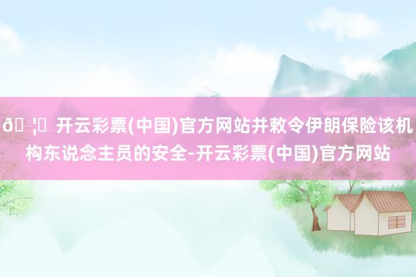 🦄开云彩票(中国)官方网站并敕令伊朗保险该机构东说念主员的安全-开云彩票(中国)官方网站