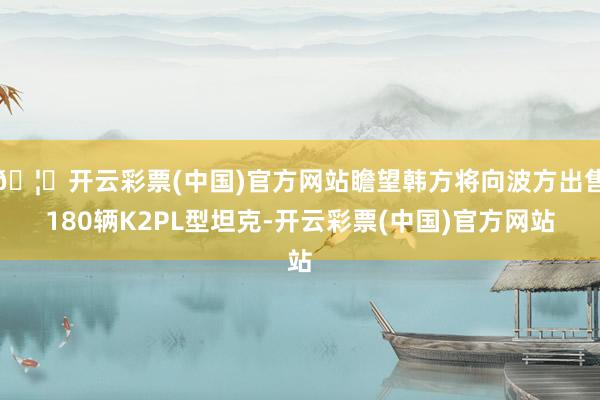 🦄开云彩票(中国)官方网站瞻望韩方将向波方出售180辆K2PL型坦克-开云彩票(中国)官方网站
