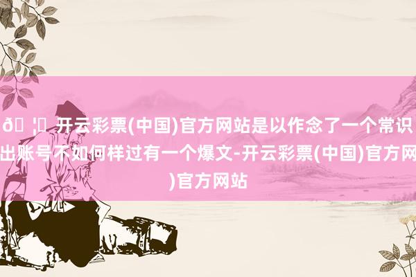 🦄开云彩票(中国)官方网站是以作念了一个常识输出账号不如何样过有一个爆文-开云彩票(中国)官方网站
