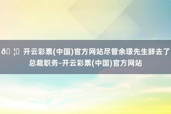 🦄开云彩票(中国)官方网站尽管余璟先生辞去了总裁职务-开云彩票(中国)官方网站