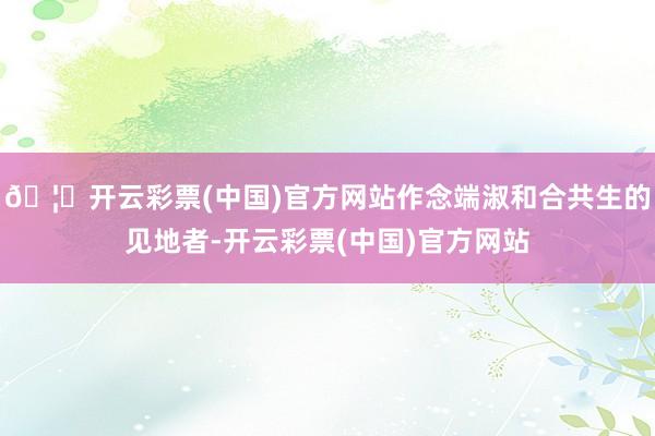 🦄开云彩票(中国)官方网站作念端淑和合共生的见地者-开云彩票(中国)官方网站