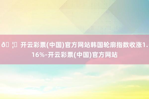 🦄开云彩票(中国)官方网站韩国轮廓指数收涨1.16%-开云彩票(中国)官方网站
