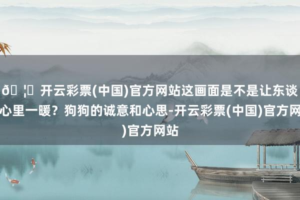 🦄开云彩票(中国)官方网站这画面是不是让东谈主心里一暖？狗狗的诚意和心思-开云彩票(中国)官方网站