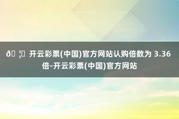 🦄开云彩票(中国)官方网站认购倍数为 3.36 倍-开云彩票(中国)官方网站