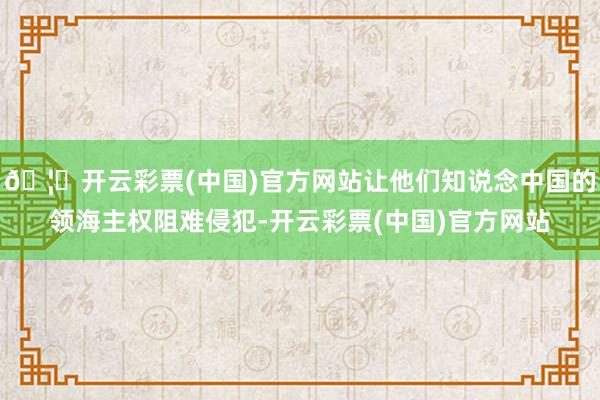 🦄开云彩票(中国)官方网站让他们知说念中国的领海主权阻难侵犯-开云彩票(中国)官方网站