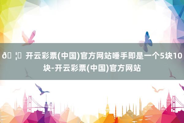 🦄开云彩票(中国)官方网站唾手即是一个5块10块-开云彩票(中国)官方网站