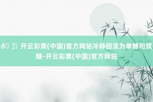 🦄开云彩票(中国)官方网站冷静回荡为单糖和双糖-开云彩票(中国)官方网站