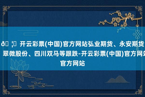 🦄开云彩票(中国)官方网站弘业期货、永安期货、翠微股份、四川双马等跟跌-开云彩票(中国)官方网站