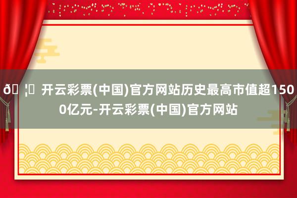 🦄开云彩票(中国)官方网站历史最高市值超1500亿元-开云彩票(中国)官方网站