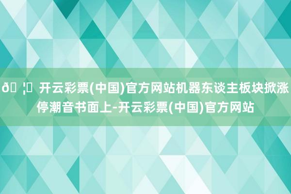 🦄开云彩票(中国)官方网站　　机器东谈主板块掀涨停潮　　音书面上-开云彩票(中国)官方网站
