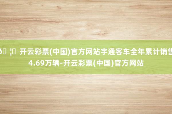 🦄开云彩票(中国)官方网站宇通客车全年累计销售4.69万辆-开云彩票(中国)官方网站