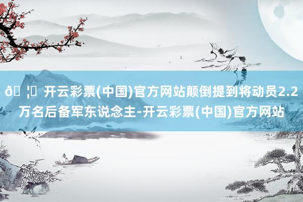 🦄开云彩票(中国)官方网站颠倒提到将动员2.2万名后备军东说念主-开云彩票(中国)官方网站