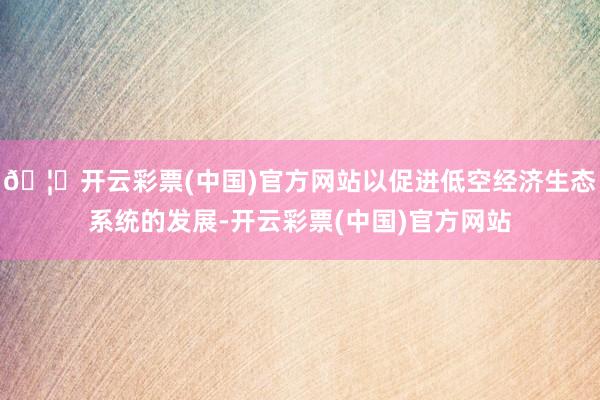 🦄开云彩票(中国)官方网站以促进低空经济生态系统的发展-开云彩票(中国)官方网站