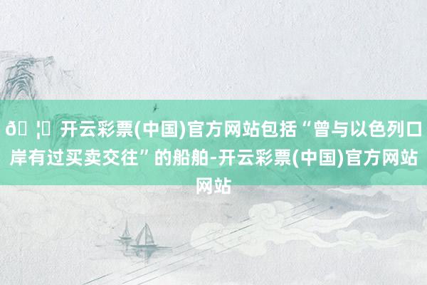 🦄开云彩票(中国)官方网站包括“曾与以色列口岸有过买卖交往”的船舶-开云彩票(中国)官方网站