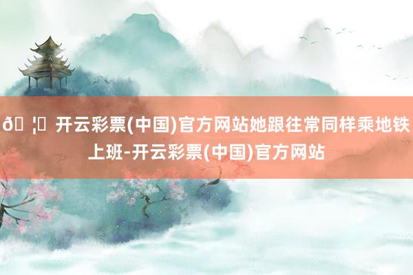 🦄开云彩票(中国)官方网站她跟往常同样乘地铁上班-开云彩票(中国)官方网站
