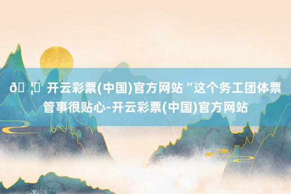 🦄开云彩票(中国)官方网站　　“这个务工团体票管事很贴心-开云彩票(中国)官方网站