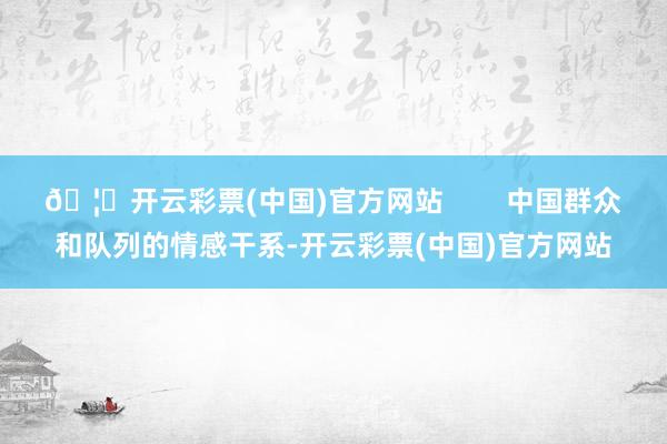 🦄开云彩票(中国)官方网站        中国群众和队列的情感干系-开云彩票(中国)官方网站