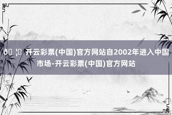 🦄开云彩票(中国)官方网站自2002年进入中国市场-开云彩票(中国)官方网站