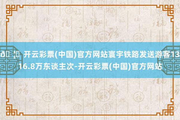 🦄开云彩票(中国)官方网站寰宇铁路发送游客1316.8万东谈主次-开云彩票(中国)官方网站