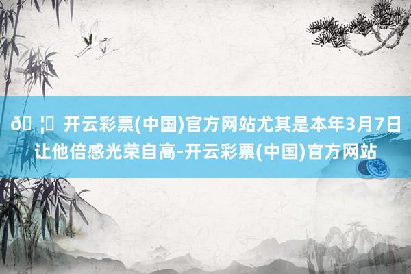 🦄开云彩票(中国)官方网站尤其是本年3月7日让他倍感光荣自高-开云彩票(中国)官方网站