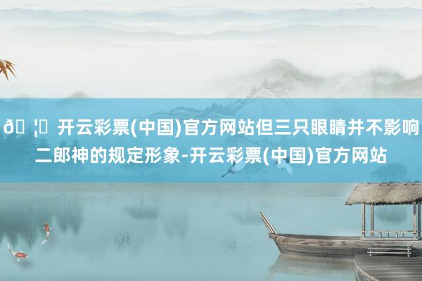 🦄开云彩票(中国)官方网站但三只眼睛并不影响二郎神的规定形象-开云彩票(中国)官方网站