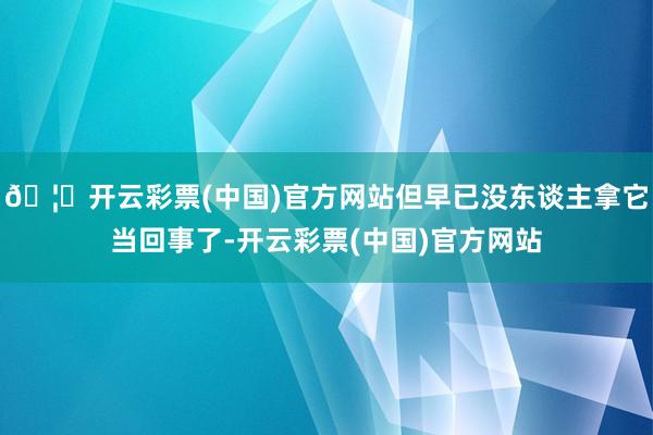 🦄开云彩票(中国)官方网站但早已没东谈主拿它当回事了-开云彩票(中国)官方网站