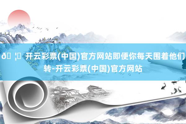 🦄开云彩票(中国)官方网站即便你每天围着他们转-开云彩票(中国)官方网站
