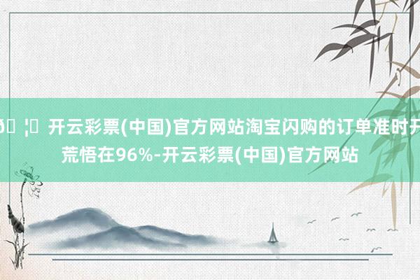 🦄开云彩票(中国)官方网站淘宝闪购的订单准时开荒悟在96%-开云彩票(中国)官方网站
