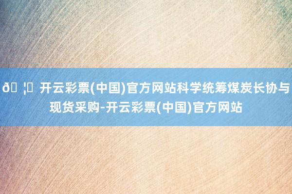 🦄开云彩票(中国)官方网站科学统筹煤炭长协与现货采购-开云彩票(中国)官方网站
