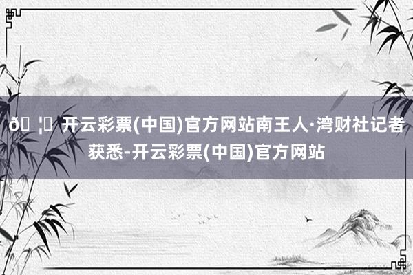 🦄开云彩票(中国)官方网站南王人·湾财社记者获悉-开云彩票(中国)官方网站