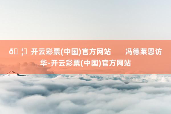 🦄开云彩票(中国)官方网站       冯德莱恩访华-开云彩票(中国)官方网站