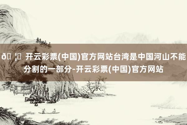 🦄开云彩票(中国)官方网站台湾是中国河山不能分割的一部分-开云彩票(中国)官方网站