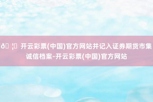 🦄开云彩票(中国)官方网站并记入证券期货市集诚信档案-开云彩票(中国)官方网站