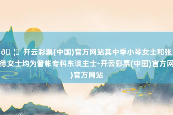 🦄开云彩票(中国)官方网站其中季小琴女士和张慧德女士均为管帐专科东谈主士-开云彩票(中国)官方网站